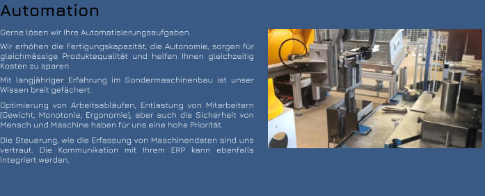 Automation Gerne lösen wir Ihre Automatisierungsaufgaben. Wir erhöhen die Fertigungskapazität, die Autonomie, sorgen für gleichmässige Produktequalität und helfen Ihnen gleichzeitig Kosten zu sparen. Mit langjähriger Erfahrung im Sondermaschinenbau ist unser Wissen breit gefächert. Optimierung von Arbeitsabläufen, Entlastung von Mitarbeitern (Gewicht, Monotonie, Ergonomie), aber auch die Sicherheit von Mensch und Maschine haben für uns eine hohe Priorität. Die Steuerung, wie die Erfassung von Maschinendaten sind uns vertraut. Die Kommunikation mit Ihrem ERP kann ebenfalls integriert werden.