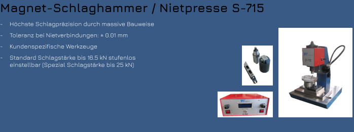 Magnet-Schlaghammer / Nietpresse S-715 -	Höchste Schlagpräzision durch massive Bauweise -	Toleranz bei Nietverbindungen: ± 0.01 mm -	Kundenspezifische Werkzeuge  -	Standard Schlagstärke bis 16.5 kN stufenlos einstellbar (Spezial Schlagstärke bis 25 kN)